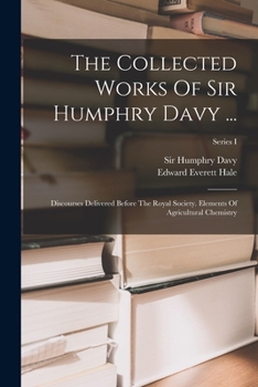 The Collected Works Of Sir Humphry Davy ...: Discourses Delivered Before The Royal Society. Elements Of Agricultural Chemistry, Pt. I...