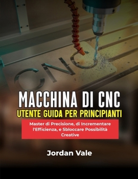 MACCHINA DI CNC UTENTE GUIDA PER PRINCIPIANTI: Master di Precisione, di Incrementare l'Efficienza, e Sbloccare Possibilità Creative (Italian Edition)