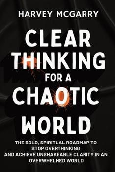 Clear Thinking for a Chaotic World: The Bold, Spiritual Roadmap to Stop Overthinking and Achieve Unshakeable Clarity in an Overwhelmed World