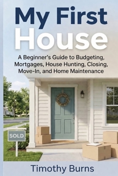 My First House: A Beginner’s Guide to Budgeting, Mortgages, House Hunting, Closing, Move-In, and Home Maintenance
