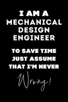 I Am A Mechanical Design Engineer To Save Time Just Assume That I'm Never Wrong!: Lined Job Journal, 120 Pages, 6x9, Soft Cover, Matte Finish, Funny Job Notebook, Funny Gift