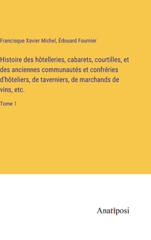 Histoire des hôtelleries, cabarets, courtilles, et des anciennes communautés et confréries d'hôteliers, de taverniers, de marchands de vins, etc.: Tome 1