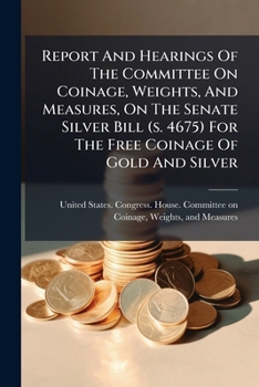 Report And Hearings Of The Committee On Coinage, Weights, And Measures, On The Senate Silver Bill (s. 4675) For The Free Coinage Of Gold And Silver: Second Session, Fifty-first Congress...