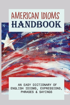 American Idioms Handbook: An Easy Dictionary Of English Idioms, Expressions, Phrases & Sayings: Popular Us Expressions Explained