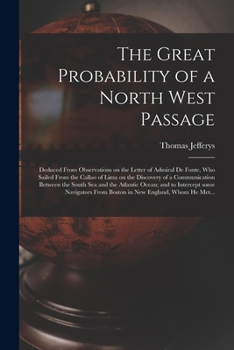 The Great Probability of a North West Passage [microform]: Deduced From Observations on the Letter of Admiral De Fonte, Who Sailed From the Callao of ... South Sea and the Atlantic Ocean; and To...