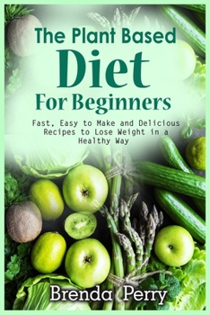The Plant Based Diet for Beginners: Fast, Easy to Make and Delicious Recipes to Lose Weight in a Healthy Way