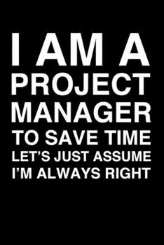 I Am A Project Manager. To Save Time Let's Just Assume I'm Always Right: 6x9" Lined Notebook/Journal Funny Gift Idea For Project Managers