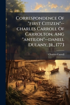 Correspondence Of "first Citizen"--charles Carroll Of Carrolton, Ang "antilon"--daniel Dulany, Jr., 1773: With A History Of Governor Eden's Administration In Maryland. 1769-1776...
