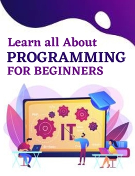 Learn all About Programming for Beginners: Learn the Basics of Programming From Scratch, The Concept of Programming and How to Choose the Appropriate Programming Path for me