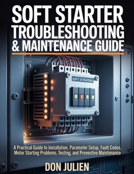 SOFT STARTER TROUBLESHOOTING & MAINTENANCE GUIDE: A Practical Guide to Installation, Parameter Setup, Fault Codes, Motor Starting Problems, Testing, and Preventive Maintenance