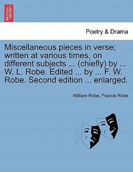 Miscellaneous pieces in verse; written at various times, on different subjects ... (chiefly) by ... W. L. Robe. Edited ... by ... F. W. Robe. Second edition ... enlarged.