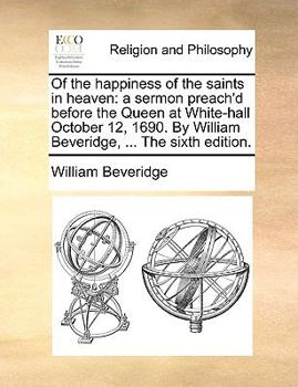 Of the happiness of the saints in heaven: a sermon preach'd before the Queen at White-hall October 12, 1690. By William Beveridge, ... The sixth edition.