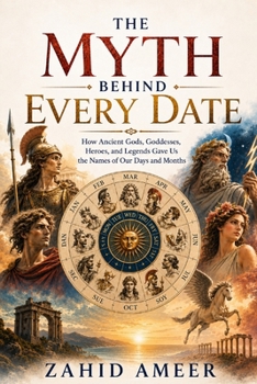 The Myth Behind Every Date: How Ancient Gods, Goddesses, Heroes, and Legends Gave Us the Names of Our Days and Months
