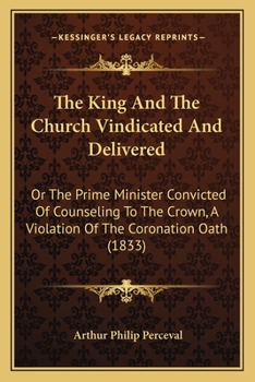 Paperback The King And The Church Vindicated And Delivered: Or The Prime Minister Convicted Of Counseling To The Crown, A Violation Of The Coronation Oath (1833 Book