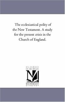 The Ecclesiastical Polity of the New Testament: A Study for the Present Crisis in the Church of England