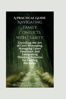 A Practical Guide Navigating Family Conflicts with Clarity: Unveiling the Art of Core Messaging, Managing Upset Emotions, and Integrating Thinking Pat