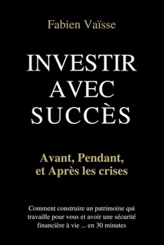 Investir avec succès, avant, pendant, et après les crises ... en 30 minutes et sans conseiller financier: Les 4 étapes pour construire un patrimoine qui travaille pour vous ... (French Edition)