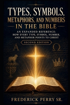TYPES, SYMBOLS, METAPHORS, AND NUMBERS IN THE BIBLE: AN EXPANDED REFERENCE HOW EVERY TYPE, SYMBOL, NUMBER, AND METAPHOR POINTS TO CHRIST