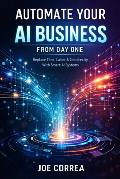 Automate Your AI Business From Day One: Replace Time, Labor & Complexity With Smart AI Systems (From Idea to Empire)