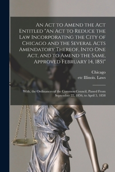 An Act to Amend the Act Entitled An Act to Reduce the Law Incorporating the City of Chicago and the Several Acts Amendatory Thereof, Into One Act, and ... Ordinances of the Common Council, Passed...
