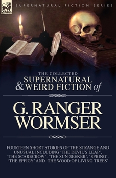 The Collected Supernatural and Weird Fiction of G. Ranger Wormser: Fourteen Short Stories of the Strange and Unusual Including 'The Devil's Leap', ... 'The Effigy' and 'The Wood of Living Trees'