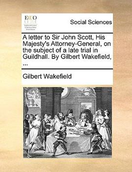 A letter to Sir John Scott, His Majesty's Attorney-General, on the subject of a late trial in Guildhall. By Gilbert Wakefield, ...