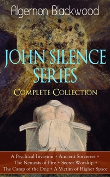 The JOHN SILENCE SERIES - Complete Collection: A Psychical Invasion + Ancient Sorceries + The Nemesis of Fire + Secret Worship + The Camp of the Dog + A Victim of Higher Space: Supernatural Mysteries
