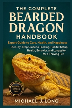 THE COMPLETE BEARDED DRAGON HANDBOOK: Expert Guide To Care, Health, And Happiness: Step-by-Step Guide to Feeding, Habitat Setup, Health, Behavior, and Longevity for a Thriving Pet