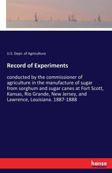 Record of experiments conducted by the commissioner of agriculture in the manufacture of sugar from sorghum and sugar canes at Fort Scott, Kansas, Rio ... Jersey, and Lawrence, Louisiana. 1887-1888
