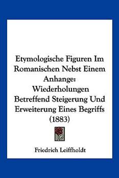 Etymologische Figuren Im Romanischen Nebst Einem Anhange: Wiederholungen Betreffend Steigerung Und Erweiterung Eines Begriffs (1883)