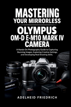 MASTERING YOUR MIRRORLESS OLYMPUS OM-D E-M10 MARK IV CAMERA: A Hands-On Photography Guide to Capturing Stunning Images, Exploring Creative Settings, and Developing Real Shooting Skills