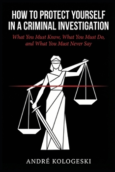 How to Protect Yourself in a Criminal Investigation: What You Must Know, What You Must Do, and What You Must Never Say (WHAT NOT TO SAY TO POLICE)