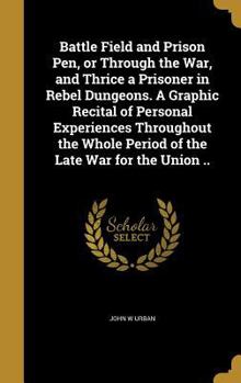 Hardcover Battle Field and Prison Pen, or Through the War, and Thrice a Prisoner in Rebel Dungeons. A Graphic Recital of Personal Experiences Throughout the Who Book