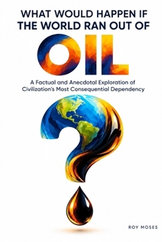What Would Happen If The World Ran Out of Oil: A Factual and Anecdotal Exploration of Civilization’s Most Consequential Dependency (What If?)