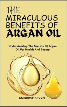 THE MIRACULOUS BENEFITS OF ARGAN OIL: Understanding The Secrets Of Argan Oil For Health And Beauty