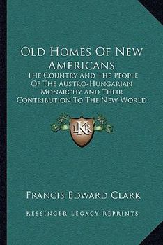 Old Homes Of New Americans: The Country And The People Of The Austro-Hungarian Monarchy And Their Contribution To The New World