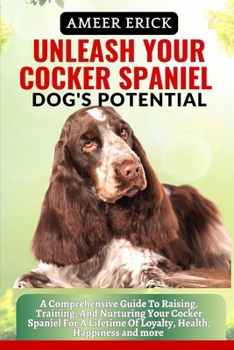 Unleash Your Cocker Spaniel Dog's Potential: A Comprehensive Guide To Raising, Training, And Nurturing Your Cocker Spaniel For A Lifetime Of Loyalty,