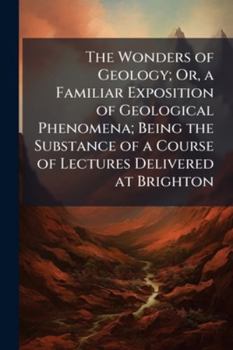 The Wonders of Geology; Or, a Familiar Exposition of Geological Phenomena; Being the Substance of a Course of Lectures Delivered at Brighton