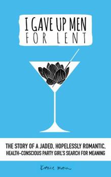 I Gave Up Men For Lent: The story of a jaded, hopelessly romantic, health-conscious party girl’s search for meaning