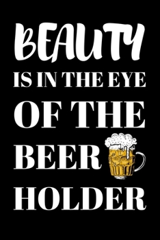Beauty Is In The Eye Of The Beer Holder: Beer Gifts For Men: Journal To Write In, Lined Notebook (6"x 9")