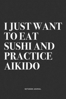 I Just Want To Eat Sushi And Practice Aikido: A 6x9 Inch Notebook Journal Diary With A Bold Text Font Slogan On A Matte Cover and 120 Blank Lined Pages Makes A Great Alternative To A Card