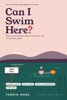 Can I Swim Here?: The UK Wild Swimmer's Guide to Where You're Allowed, What's in the Water, and Coming Home Again