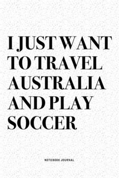 I Just Want To Travel Australia And Play Soccer: A 6x9 Inch Diary Notebook Journal With A Bold Text Font Slogan On A Matte Cover and 120 Blank Lined Pages Makes A Great Alternative To A Card