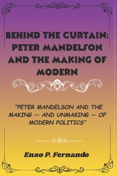 Behind the Curtain: Peter Mandelson and the Making of Modern Politics: Peter Mandelson and the Making — and Unmaking — of Modern Politics