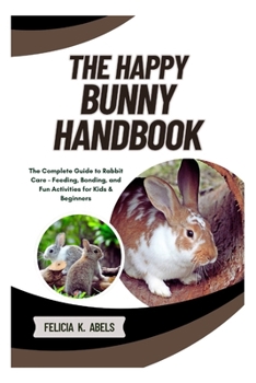 The Happy Bunny Handbook: The Complete Guide to Rabbit Care – Feeding, Bonding, and Fun Activities for Kids & Beginners