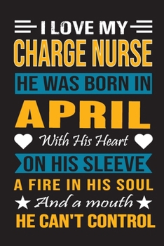 I Love My Charge Nurse  He Was Born In April With His Heart On His Sleeve A Fire In His Soul And A Mouth He Can’t Control: Charge Nurse Birthday Journal, Best Gift for Man and Women