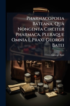 Pharmacopoeia Bateana: Quâ Nongenta Circiter Pharmaca, Pleraque Omnia È Praxi Georgii Batei ...