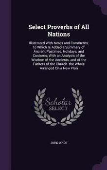 Select Proverbs of All Nations: Illustrated With Notes and Comments. To Which is Added a Summary of Ancient Pastimes, Holidays, and Customs; With an ... of the Church. The Whole Arranged on a New...