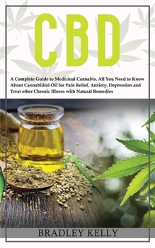 CBD: A Complete Guide to Medicinal Cannabis. All You Need To Know about Cannabidiol Oil for Pain Relief, Anxiety, Depression and Treat other Crhonic Illness with Natural Remedies