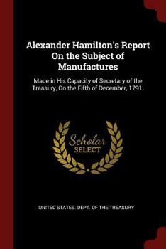 Alexander Hamilton's Report On the Subject of Manufactures: Made in His Capacity of Secretary of the Treasury, On the Fifth of December, 1791.